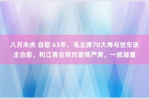 八月未央 自慰 63年，毛主席70大寿与世东谈主合影，和江青合照时豪情严肃，一脸凝重