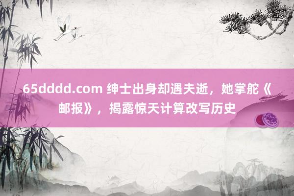65dddd.com 绅士出身却遇夫逝，她掌舵《邮报》，揭露惊天计算改写历史