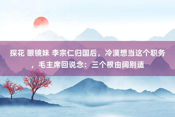 探花 眼镜妹 李宗仁归国后，冷漠想当这个职务，毛主席回说念：三个根由阔别适