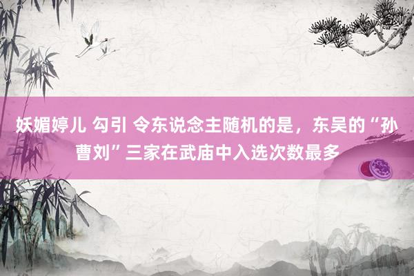 妖媚婷儿 勾引 令东说念主随机的是，东吴的“孙曹刘”三家在武庙中入选次数最多