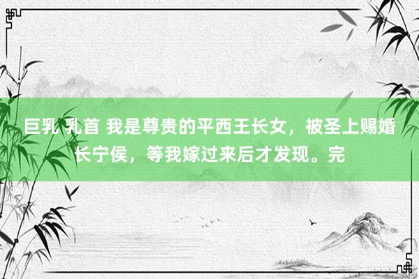 巨乳 乳首 我是尊贵的平西王长女，被圣上赐婚长宁侯，等我嫁过来后才发现。完
