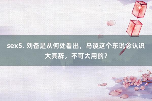 sex5. 刘备是从何处看出，马谡这个东说念认识大其辞，不可大用的？