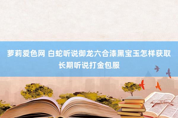 萝莉爱色网 白蛇听说御龙六合漆黑宝玉怎样获取长期听说打金包服