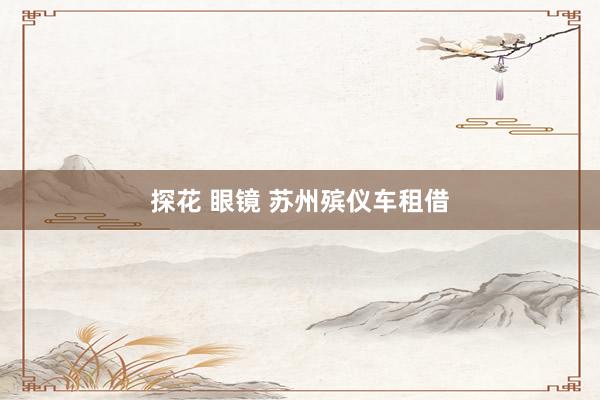 探花 眼镜 苏州殡仪车租借