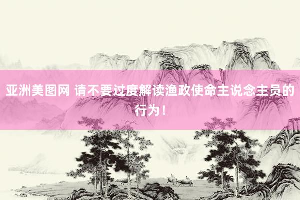 亚洲美图网 请不要过度解读渔政使命主说念主员的行为！