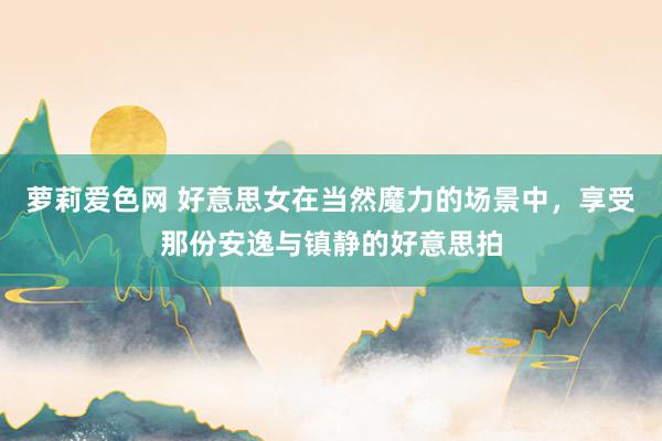 萝莉爱色网 好意思女在当然魔力的场景中，享受那份安逸与镇静的好意思拍