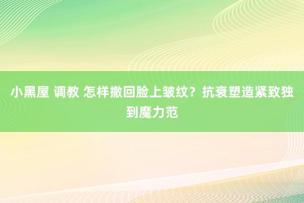 小黑屋 调教 怎样撤回脸上皱纹？抗衰塑造紧致独到魔力范