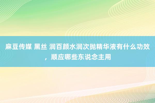 麻豆传媒 黑丝 润百颜水润次抛精华液有什么功效，顺应哪些东说念主用