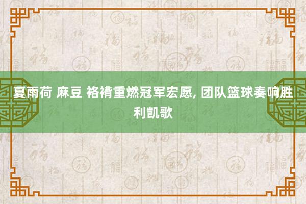 夏雨荷 麻豆 袼褙重燃冠军宏愿， 团队篮球奏响胜利凯歌
