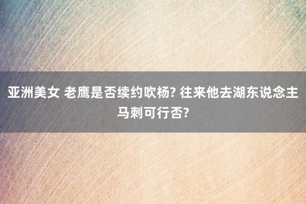 亚洲美女 老鹰是否续约吹杨? 往来他去湖东说念主马刺可行否?