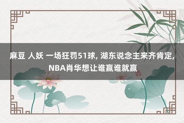 麻豆 人妖 一场狂罚51球， 湖东说念主来齐肯定， NBA肖华想让谁赢谁就赢