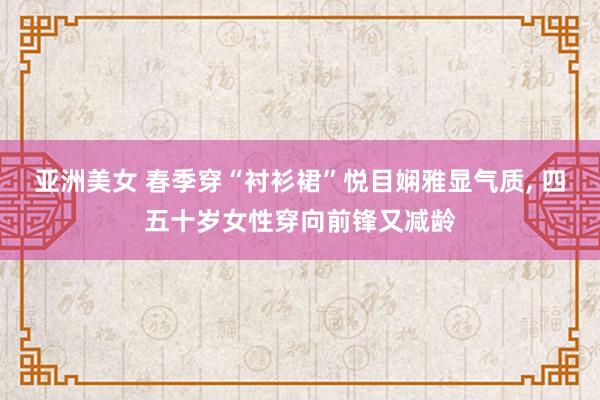 亚洲美女 春季穿“衬衫裙”悦目娴雅显气质， 四五十岁女性穿向前锋又减龄