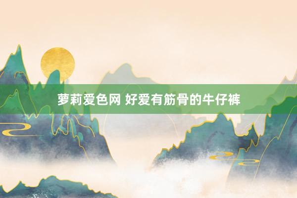 萝莉爱色网 好爱有筋骨的牛仔裤