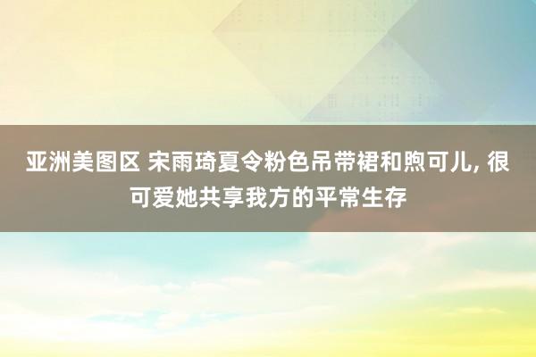 亚洲美图区 宋雨琦夏令粉色吊带裙和煦可儿，<a href=