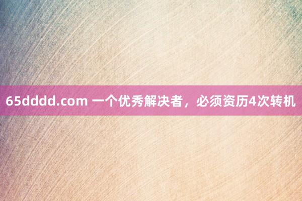 65dddd.com 一个优秀解决者，必须资历4次转机