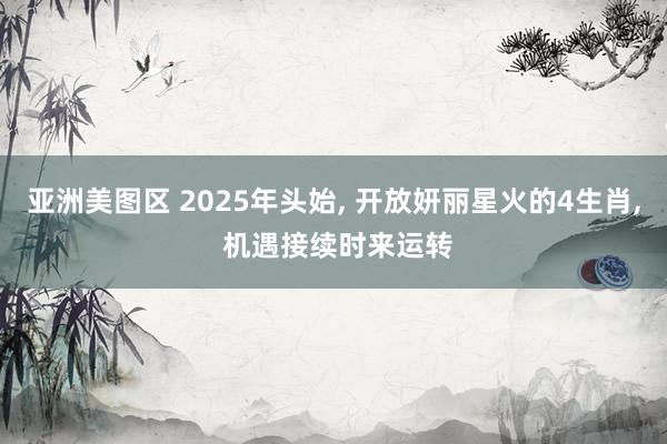 亚洲美图区 2025年头始， 开放妍丽星火的4生肖， 机遇接续时来运转