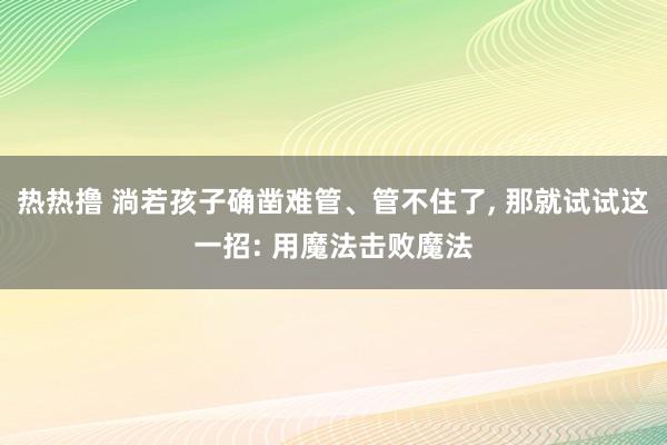 热热撸 淌若孩子确凿难管、管不住了， 那就试试这一招: 用魔法击败魔法