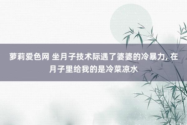 萝莉爱色网 坐月子技术际遇了婆婆的冷暴力， 在月子里给我的是冷菜凉水