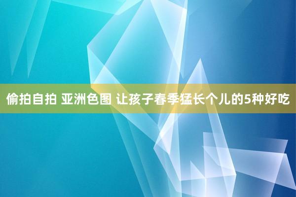 偷拍自拍 亚洲色图 让孩子春季猛长个儿的5种好吃