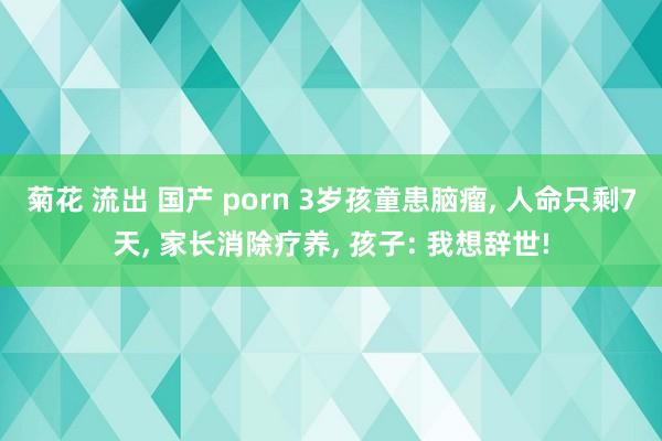 菊花 流出 国产 porn 3岁孩童患脑瘤， 人命只剩7天， 家长消除疗养， 孩子: 我想辞世!