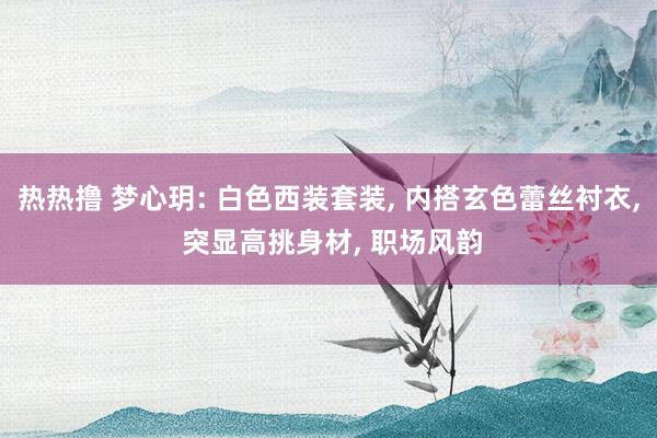 热热撸 梦心玥: 白色西装套装， 内搭玄色蕾丝衬衣， 突显高挑身材， 职场风韵