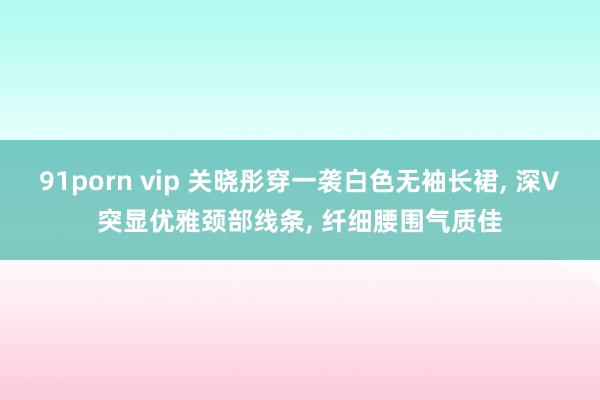 91porn vip 关晓彤穿一袭白色无袖长裙, 深V突显优雅颈部线条, 纤细腰围气质佳