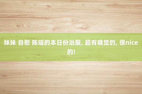 妹妹 自慰 陈瑶的本日份治服， 超有嗅觉的， 很nice的!