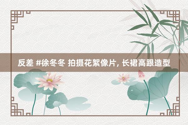 反差 #徐冬冬 拍摄花絮像片， 长裙高跟造型
