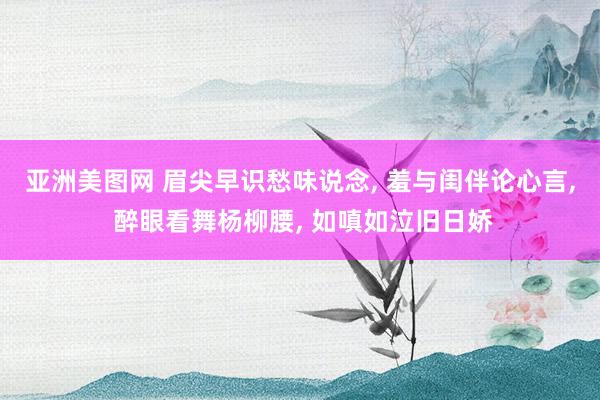 亚洲美图网 眉尖早识愁味说念， 羞与闺伴论心言， 醉眼看舞杨柳腰， 如嗔如泣旧日娇