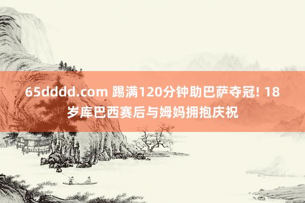 65dddd.com 踢满120分钟助巴萨夺冠! 18岁库巴西赛后与姆妈拥抱庆祝
