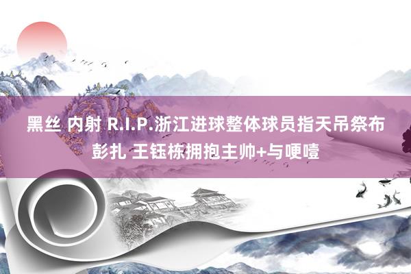 黑丝 内射 R.I.P.浙江进球整体球员指天吊祭布彭扎 王钰栋拥抱主帅+与哽噎