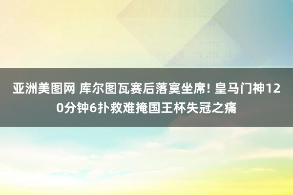 亚洲美图网 库尔图瓦赛后落寞坐席! 皇马门神120分钟6扑救难掩国王杯失冠之痛