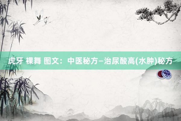 虎牙 裸舞 图文：中医秘方—治尿酸高(水肿)秘方