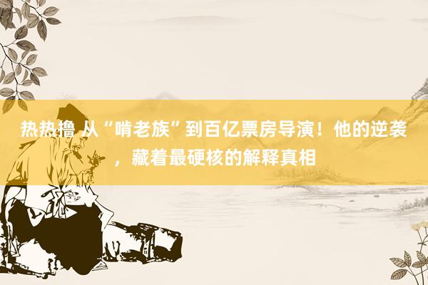 热热撸 从“啃老族”到百亿票房导演！他的逆袭，藏着最硬核的解释真相