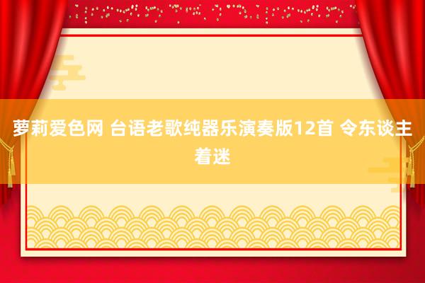 萝莉爱色网 台语老歌纯器乐演奏版12首 令东谈主着迷