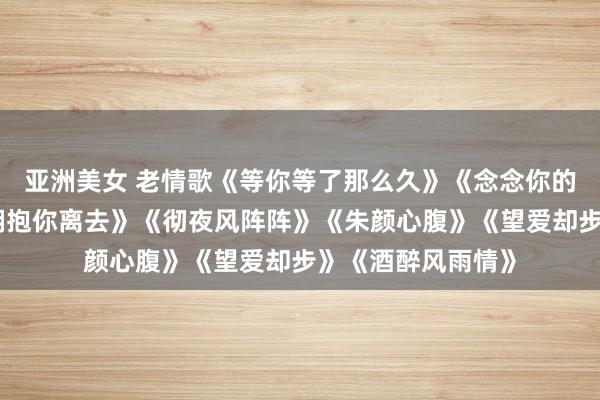 亚洲美女 老情歌《等你等了那么久》《念念你的时辰问月亮》《拥抱你离去》《彻夜风阵阵》《朱颜心腹》《望爱却步》《酒醉风雨情》